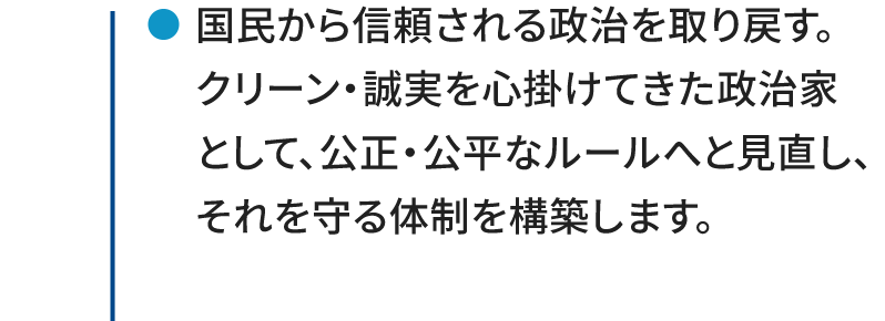 ●国民から信頼される政治を取り戻す。クリーン・誠実を心掛けてきた政治家として、公正・公平なルールへと見直し、それを守る体制を構築します。