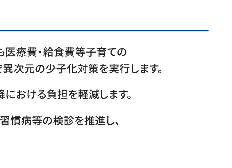 ●子育て世代を代表して、出産費・こども医療費・給食費等子育ての金銭的負担を極力減らし、真の意味で異次元の少子化対策を実行します。　●給付型奨学金を拡充し、高等教育以降における負担を軽減します。　●医療・介護DXを進めるとともに、生活習慣病等の検診を推進し、健康寿命の延伸を実現します。