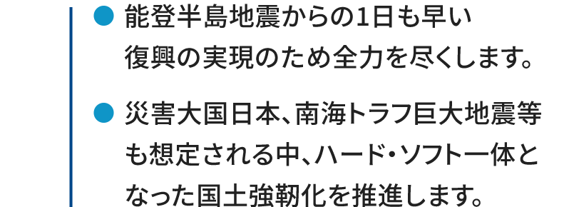 ●能登半島地震からの1日も早い復興の実現のため全力を尽くします。 ●災害大国日本、南海トラフ巨大地震等も想定される中、ハード・ソフト一体となった国土強靭化を推進します。