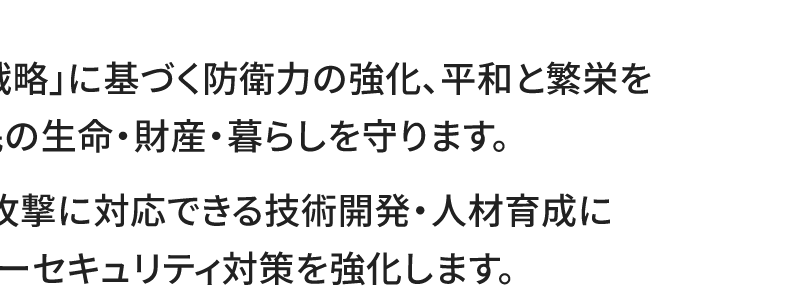 ●「国家安全保障戦略」に基づく防衛力の強化、平和と繁栄を守る外交で、国民の生命・財産・暮らしを守ります。 ●高度なサイバー攻撃に対応できる技術開発・人材育成に取り組み、サイバーセキュリティ対策を強化します。